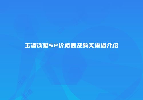 玉酒淡雅52价格表及购买渠道介绍