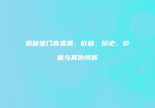 揭秘金门高粱酒：价格、历史、价值与真伪辨析