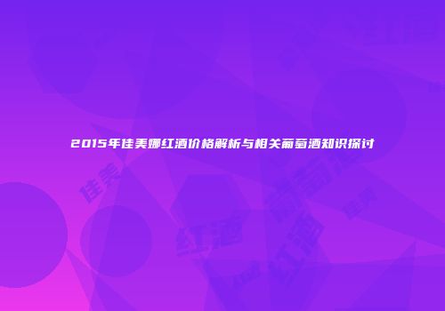2015年佳美娜红酒价格解析与相关葡萄酒知识探讨