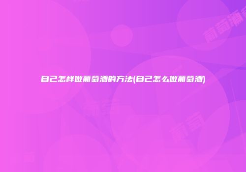 自己怎样做葡萄酒的方法(自己怎么做葡萄酒)