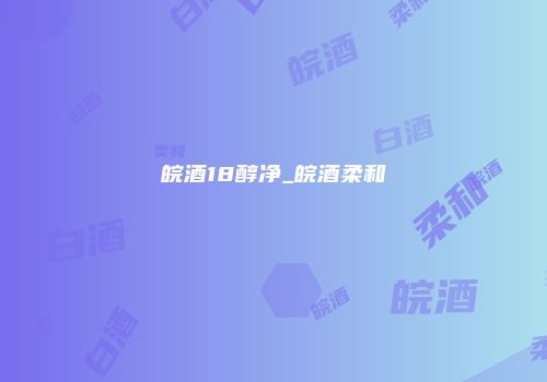 皖酒18醇净_皖酒柔和