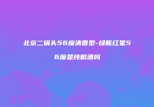 北京二锅头56度清香型-绿瓶红星56度是纯粮酒吗