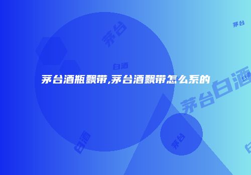 茅台酒瓶飘带,茅台酒飘带怎么系的