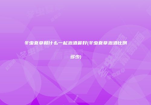 冬虫夏草和什么一起泡酒最好(冬虫夏草泡酒比例多少)