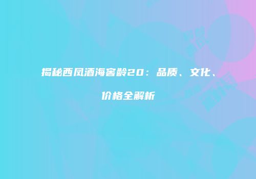 揭秘西凤酒海窖龄20：品质、文化、价格全解析