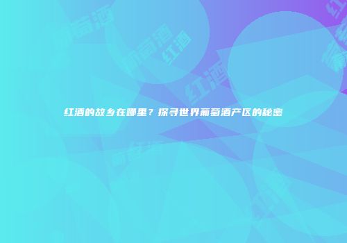 红酒的故乡在哪里？探寻世界葡萄酒产区的秘密