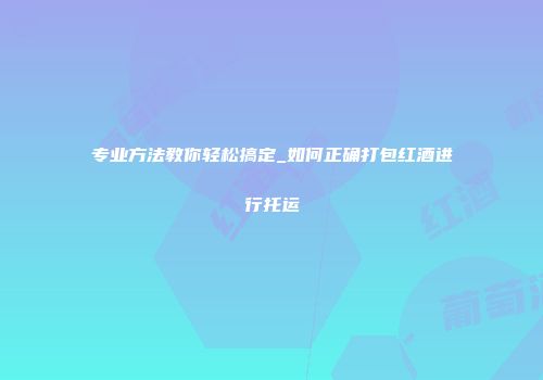 专业方法教你轻松搞定_如何正确打包红酒进行托运