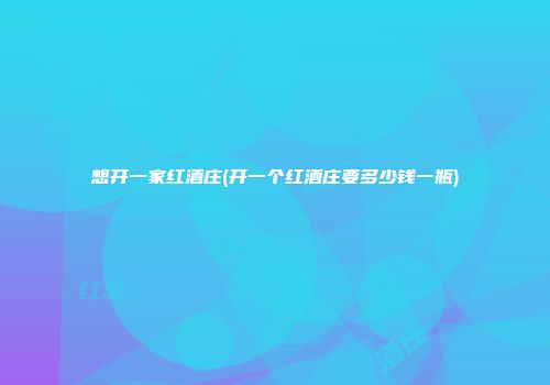 想开一家红酒庄(开一个红酒庄要多少钱一瓶)