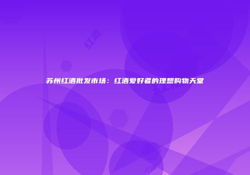 苏州红酒批发市场：红酒爱好者的理想购物天堂