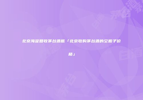 北京海淀回收茅台酒瓶「北京收购茅台酒的空瓶子价格」