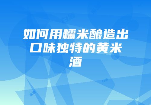 如何用糯米酿造出口味独特的黄米酒