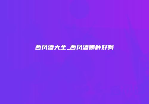 西凤酒大全_西凤酒哪种好喝