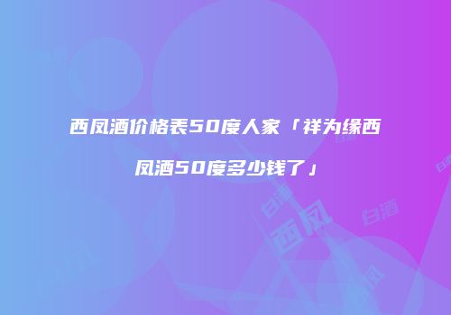西凤酒价格表50度人家「祥为缘西凤酒50度多少钱了」