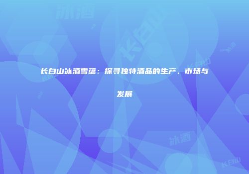 长白山冰酒雪蕴：探寻独特酒品的生产、市场与发展
