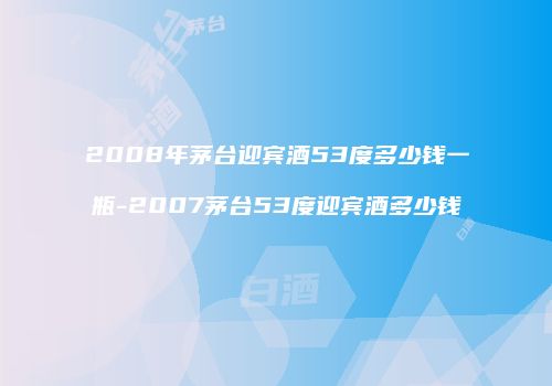2008年茅台迎宾酒53度多少钱一瓶-2007茅台53度迎宾酒多少钱