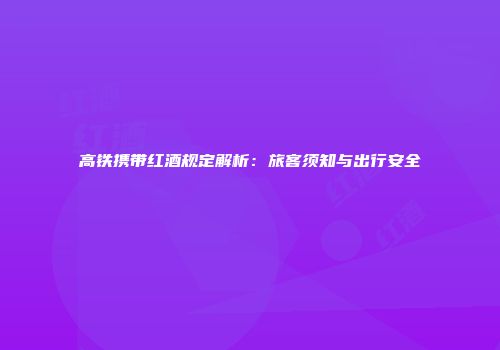 高铁携带红酒规定解析：旅客须知与出行安全