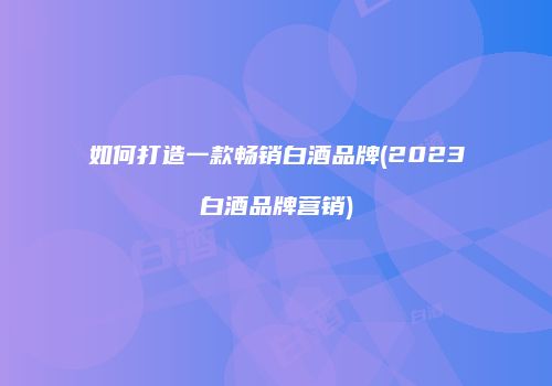 如何打造一款畅销白酒品牌(2023白酒品牌营销)