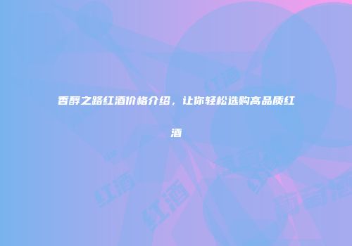 香醇之路红酒价格介绍，让你轻松选购高品质红酒