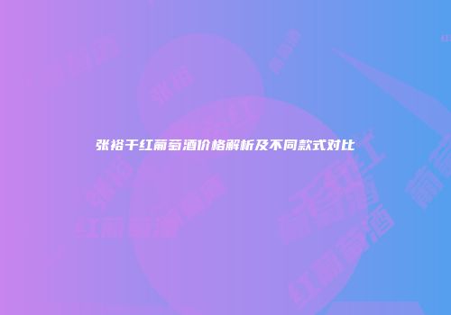 张裕干红葡萄酒价格解析及不同款式对比