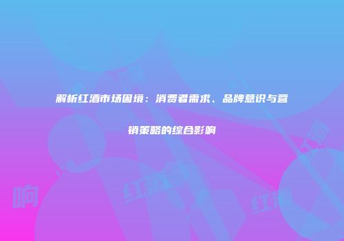 解析红酒市场困境：消费者需求、品牌意识与营销策略的综合影响