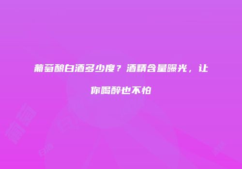 葡萄酿白酒多少度？酒精含量曝光，让你喝醉也不怕