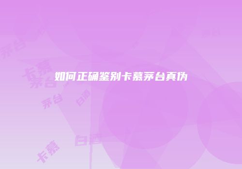 如何正确鉴别卡慕茅台真伪