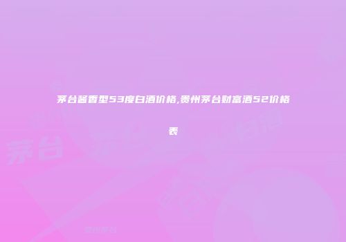 茅台酱香型53度白酒价格,贵州茅台财富酒52价格表