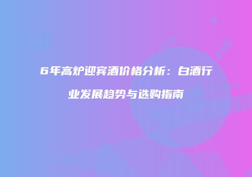 6年高炉迎宾酒价格分析：白酒行业发展趋势与选购指南
