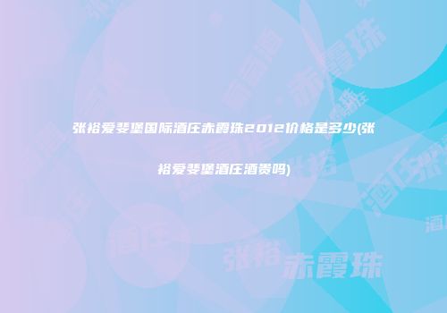 张裕爱斐堡国际酒庄赤霞珠2012价格是多少(张裕爱斐堡酒庄酒贵吗)