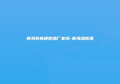 青海有青稞啤酒厂家吗-青海湖啤酒