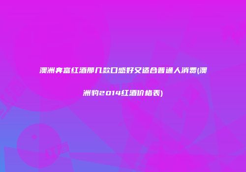 澳洲奔富红酒那几款口感好又适合普通人消费(澳洲豹2014红酒价格表)