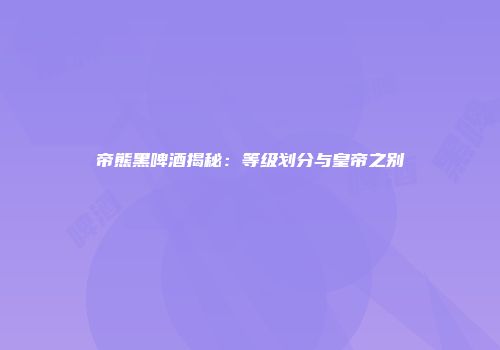 帝熊黑啤酒揭秘：等级划分与皇帝之别