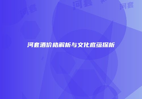 河套酒价格解析与文化底蕴探析