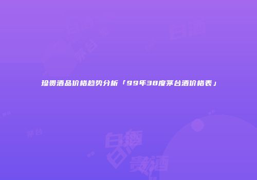 珍贵酒品价格趋势分析「99年38度茅台酒价格表」