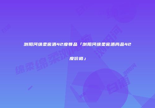 浏阳河绵柔窖酒42度尊品「浏阳河绵柔窖酒尚品42度价格」