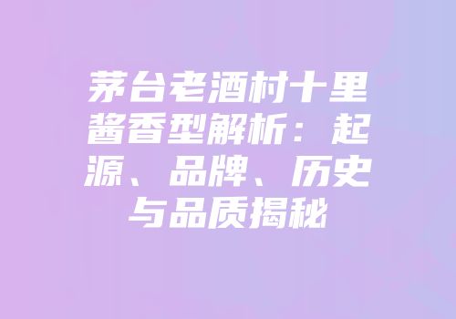 茅台老酒村十里酱香型解析：起源、品牌、历史与品质揭秘