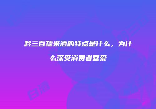 黔三百糯米酒的特点是什么，为什么深受消费者喜爱