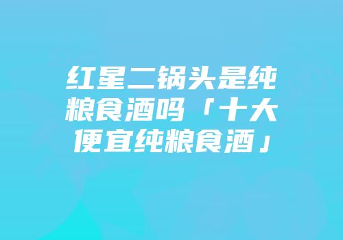 红星二锅头是纯粮食酒吗「十大便宜纯粮食酒」