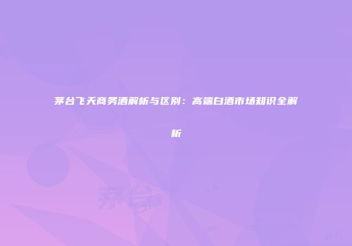 茅台飞天商务酒解析与区别：高端白酒市场知识全解析