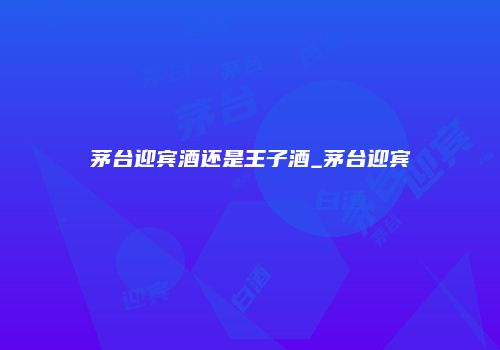 茅台迎宾酒还是王子酒_茅台迎宾