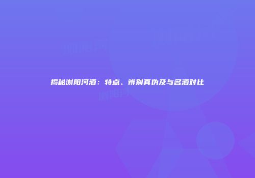 揭秘浏阳河酒：特点、辨别真伪及与名酒对比