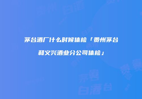 茅台酒厂什么时候体检「贵州茅台和义兴酒业分公司体检」
