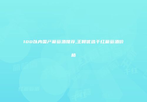 100以内国产葡萄酒推荐,王朝优选干红葡萄酒价格