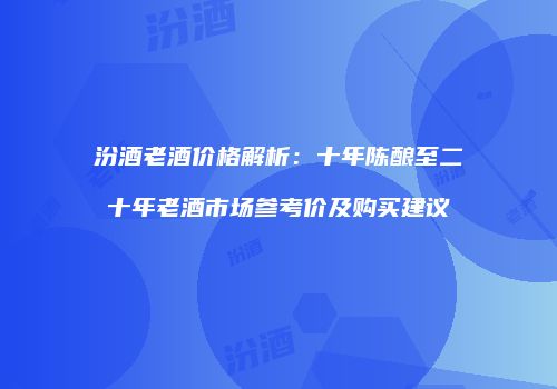 汾酒老酒价格解析：十年陈酿至二十年老酒市场参考价及购买建议
