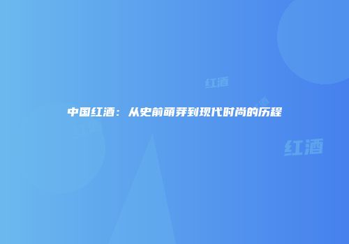 中国红酒：从史前萌芽到现代时尚的历程