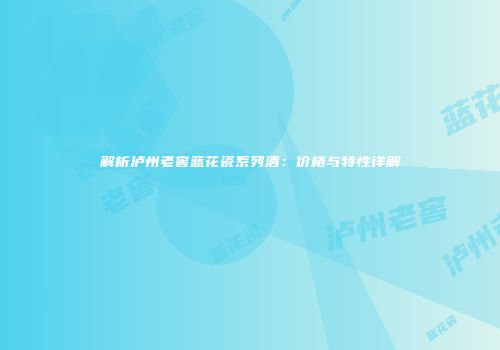 解析泸州老窖蓝花瓷系列酒：价格与特性详解