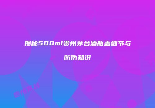 揭秘500ml贵州茅台酒瓶盖细节与防伪知识