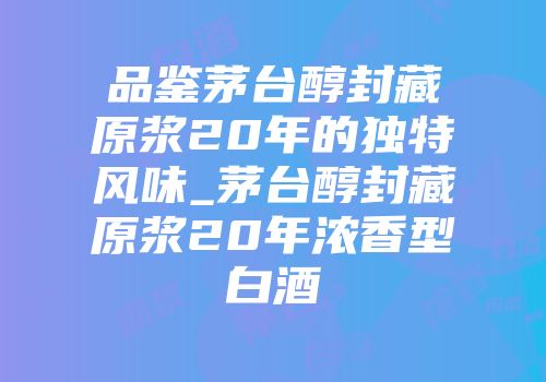 品鉴茅台醇封藏原浆20年的独特风味_茅台醇封藏原浆20年浓香型白酒