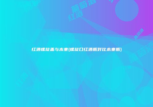 红酒螺旋盖与木塞(螺旋口红酒瓶对比木塞瓶)