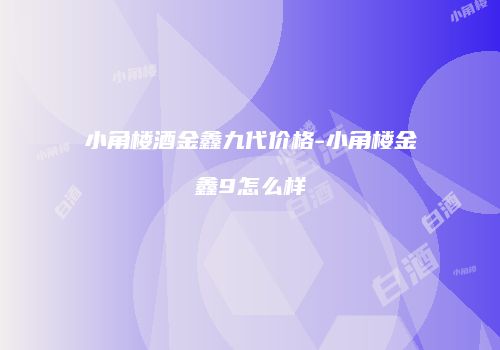 小角楼酒金鑫九代价格-小角楼金鑫9怎么样
